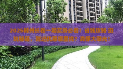 2025郴州长卷一期买房必看！省钱攻略+避坑秘籍，附近优惠哪里找？真像大曝光！